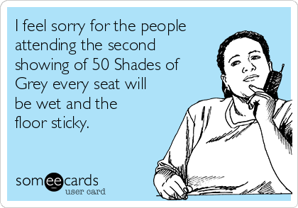 I feel sorry for the people
attending the second
showing of 50 Shades of
Grey every seat will
be wet and the
floor sticky.