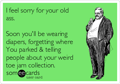 I feel sorry for your old
ass.

Soon you'll be wearing
diapers, forgetting where
You parked & telling
people about your weird
toe jam collection. 