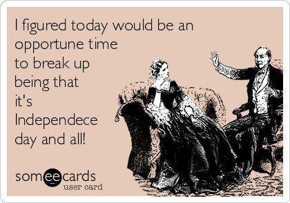 I figured today would be an
opportune time
to break up
being that
it's
Independece
day and all!