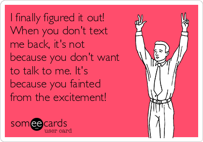 I finally figured it out!
When you don't text
me back, it's not
because you don't want
to talk to me. It's
because you fainted
from the excitement! 