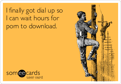I finally got dial up so
I can wait hours for
porn to download.