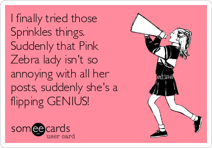 I finally tried those
Sprinkles things.
Suddenly that Pink
Zebra lady isn't so
annoying with all her
posts, suddenly she's a 
flipping GENIUS!