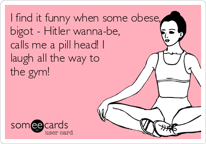 I find it funny when some obese,
bigot - Hitler wanna-be,
calls me a pill head! I
laugh all the way to
the gym!