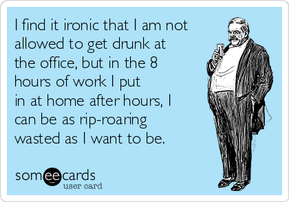 I find it ironic that I am not
allowed to get drunk at
the office, but in the 8
hours of work I put
in at home after hours, I
can be as rip-roaring
wasted as I want to be.
