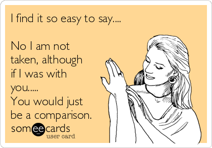 I find it so easy to say....

No I am not
taken, although
if I was with
you.....
You would just
be a comparison.