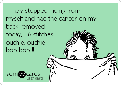 I finely stopped hiding from
myself and had the cancer on my
back removed
today, 16 stitches.
ouchie, ouchie,
boo boo !!!