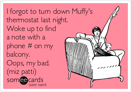 I forgot to turn down Muffy's
thermostat last night.
Woke up to find
a note with a
phone # on my
balcony.
Oops, my bad.
(miz patti)