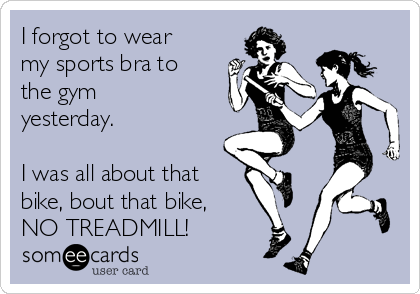 I forgot to wear
my sports bra to
the gym
yesterday.

I was all about that
bike, bout that bike,
NO TREADMILL!