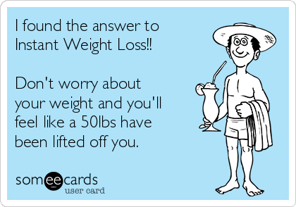 I found the answer to
Instant Weight Loss!!

Don't worry about
your weight and you'll
feel like a 50lbs have
been lifted off you.
