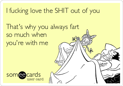 I fucking love the SHIT out of you 

That's why you always fart
so much when
you're with me