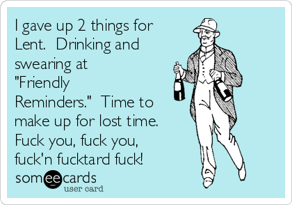 I gave up 2 things for
Lent.  Drinking and
swearing at
"Friendly
Reminders."  Time to
make up for lost time.
Fuck you, fuck you,
fuck'n fucktard fuck!