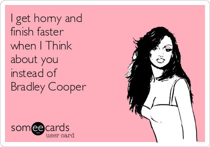 I get horny and
finish faster
when I Think
about you
instead of
Bradley Cooper