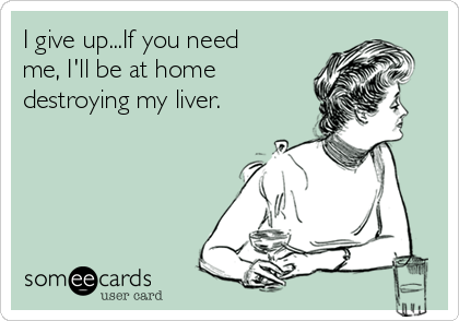 I give up...If you need
me, I'll be at home
destroying my liver.