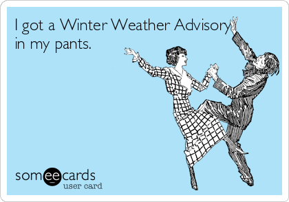 I got a Winter Weather Advisory
in my pants.