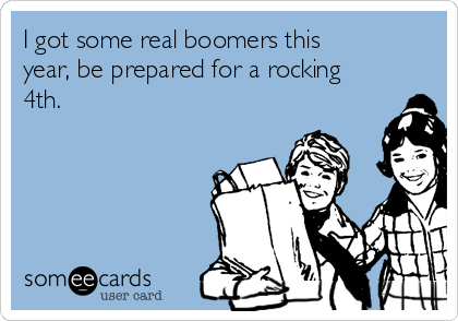 I got some real boomers this
year, be prepared for a rocking
4th.