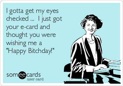 I gotta get my eyes
checked ...  I just got
your e-card and
thought you were
wishing me a
"Happy Bitchday!"