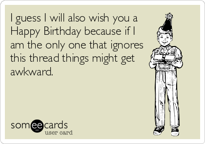 I guess I will also wish you a 
Happy Birthday because if I 
am the only one that ignores 
this thread things might get
awkward.