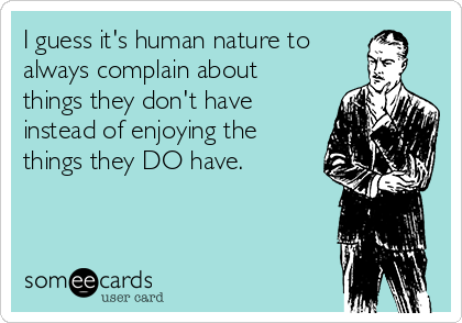 I guess it's human nature to
always complain about
things they don't have
instead of enjoying the
things they DO have.