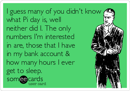 I guess many of you didn't know
what Pi day is, well
neither did I. The only
numbers I'm interested
in are, those that I have
in my bank account &
how many hours I ever
get to sleep.