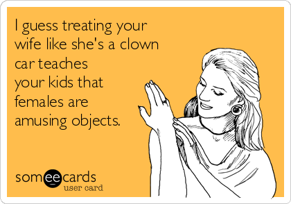 I guess treating your
wife like she's a clown
car teaches
your kids that
females are
amusing objects.
 