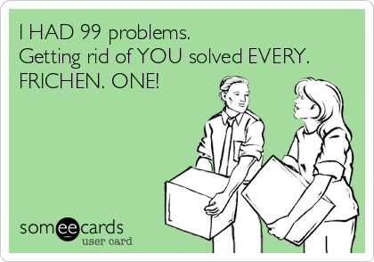 I HAD 99 problems.
Getting rid of YOU solved EVERY.
FRICHEN. ONE!