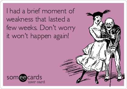 I had a brief moment of
weakness that lasted a
few weeks. Don't worry
it won't happen again! 