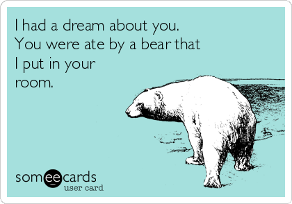 I had a dream about you. 
You were ate by a bear that 
I put in your
room.