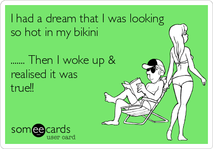 I had a dream that I was looking
so hot in my bikini

....... Then I woke up &
realised it was
true!!