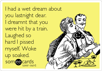 I had a wet dream about
you lastnight dear.  
I dreamnt that you
were hit by a train.
Laughed so
hard I pissed
myself. Woke
up soaked. 