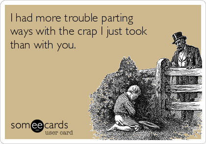 I had more trouble parting
ways with the crap I just took
than with you.