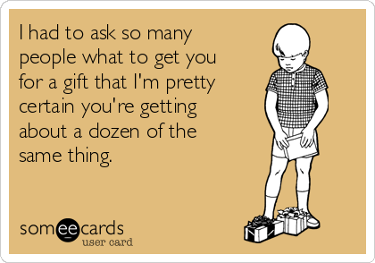 I had to ask so many
people what to get you
for a gift that I'm pretty
certain you're getting
about a dozen of the
same thing.