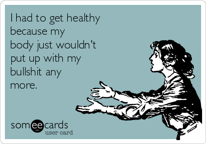 I had to get healthy 
because my
body just wouldn't 
put up with my 
bullshit any
more.