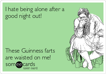 I hate being alone after a
good night out! 




These Guinness farts
are waisted on me!