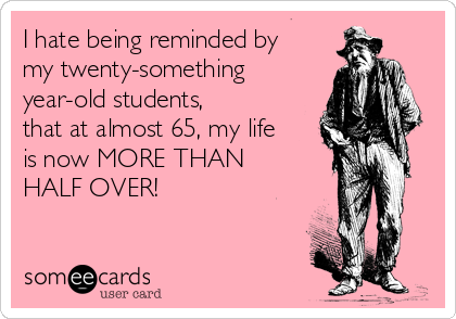 I hate being reminded by
my twenty-something
year-old students,
that at almost 65, my life
is now MORE THAN
HALF OVER! 

