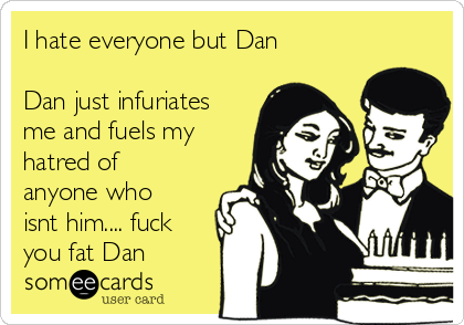 I hate everyone but Dan

Dan just infuriates
me and fuels my
hatred of
anyone who
isnt him.... fuck
you fat Dan 