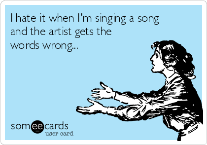 I hate it when I'm singing a song
and the artist gets the
words wrong...