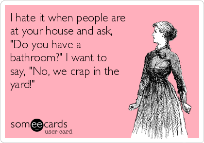 I hate it when people are
at your house and ask,
"Do you have a
bathroom?" I want to
say, "No, we crap in the
yard!"

