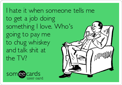 I hate it when someone tells me
to get a job doing
something I love. Who's
going to pay me
to chug whiskey
and talk shit at
the TV?