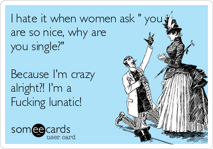 I hate it when women ask " you
are so nice, why are
you single?"

Because I'm crazy
alright?! I'm a
Fucking lunatic!