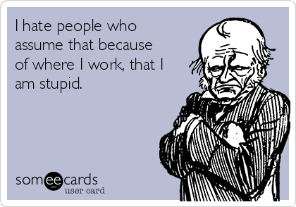 I hate people who
assume that because
of where I work, that I
am stupid.