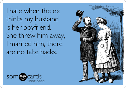 I hate when the ex
thinks my husband
is her boyfriend.
She threw him away,
I married him, there
are no take backs.