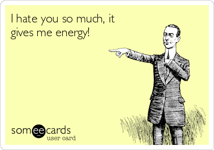 I hate you so much, it
gives me energy!