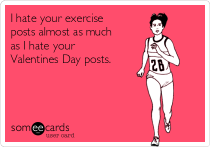 I hate your exercise
posts almost as much
as I hate your
Valentines Day posts.