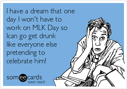 I have a dream that one
day I won't have to
work on MLK Day so
Ican go get drunk
like everyone else
pretending to
celebrate him! 