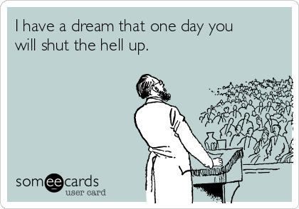I have a dream that one day you
will shut the hell up. 