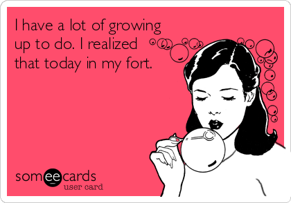 I have a lot of growing
up to do. I realized
that today in my fort.