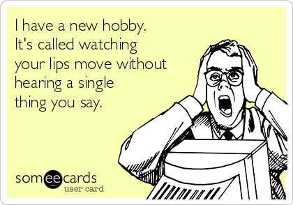 I have a new hobby. 
It's called watching
your lips move without
hearing a single
thing you say.