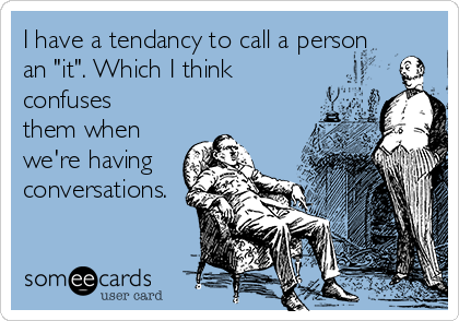 I have a tendancy to call a person
an "it". Which I think
confuses
them when
we're having
conversations.