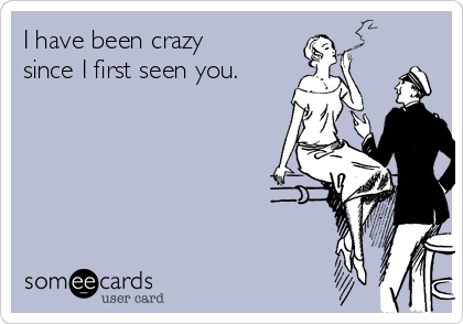 I have been crazy
since I first seen you.