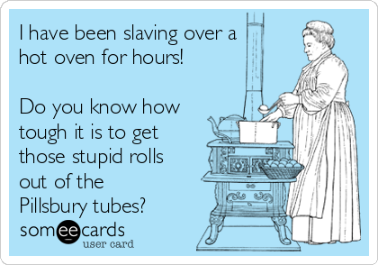I have been slaving over a
hot oven for hours!

Do you know how
tough it is to get
those stupid rolls
out of the
Pillsbury tubes?